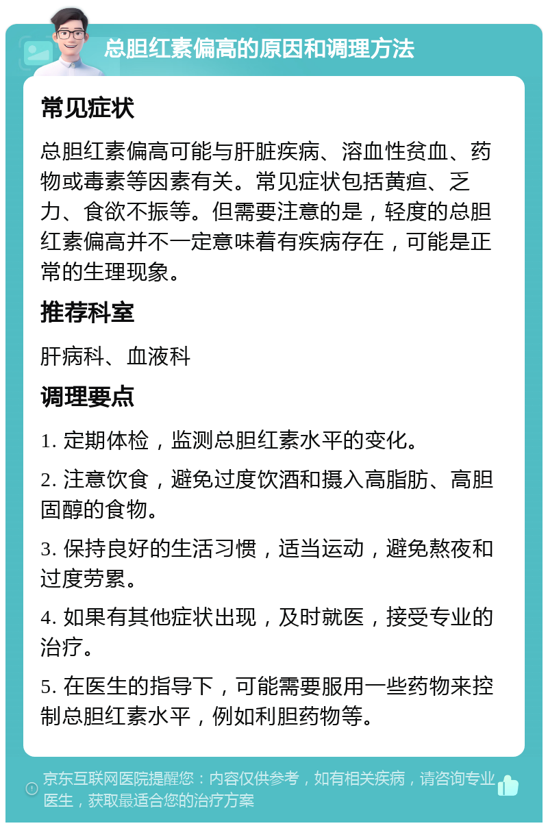 总胆红素偏高的原因和调理方法 常见症状 总胆红素偏高可能与肝脏疾病、溶血性贫血、药物或毒素等因素有关。常见症状包括黄疸、乏力、食欲不振等。但需要注意的是，轻度的总胆红素偏高并不一定意味着有疾病存在，可能是正常的生理现象。 推荐科室 肝病科、血液科 调理要点 1. 定期体检，监测总胆红素水平的变化。 2. 注意饮食，避免过度饮酒和摄入高脂肪、高胆固醇的食物。 3. 保持良好的生活习惯，适当运动，避免熬夜和过度劳累。 4. 如果有其他症状出现，及时就医，接受专业的治疗。 5. 在医生的指导下，可能需要服用一些药物来控制总胆红素水平，例如利胆药物等。