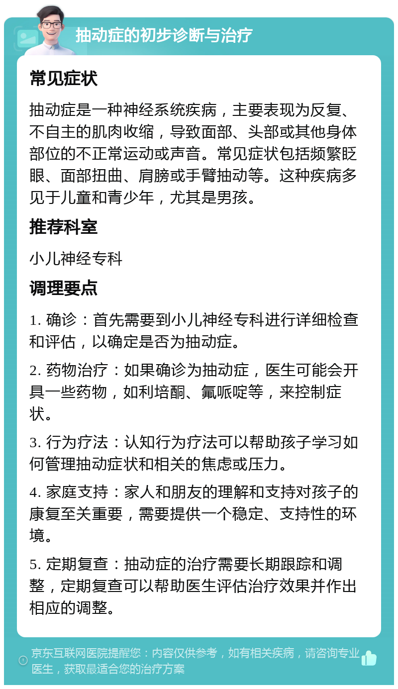 抽动症的初步诊断与治疗 常见症状 抽动症是一种神经系统疾病，主要表现为反复、不自主的肌肉收缩，导致面部、头部或其他身体部位的不正常运动或声音。常见症状包括频繁眨眼、面部扭曲、肩膀或手臂抽动等。这种疾病多见于儿童和青少年，尤其是男孩。 推荐科室 小儿神经专科 调理要点 1. 确诊：首先需要到小儿神经专科进行详细检查和评估，以确定是否为抽动症。 2. 药物治疗：如果确诊为抽动症，医生可能会开具一些药物，如利培酮、氟哌啶等，来控制症状。 3. 行为疗法：认知行为疗法可以帮助孩子学习如何管理抽动症状和相关的焦虑或压力。 4. 家庭支持：家人和朋友的理解和支持对孩子的康复至关重要，需要提供一个稳定、支持性的环境。 5. 定期复查：抽动症的治疗需要长期跟踪和调整，定期复查可以帮助医生评估治疗效果并作出相应的调整。