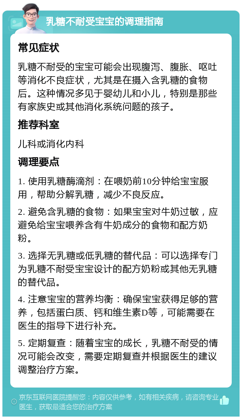 乳糖不耐受宝宝的调理指南 常见症状 乳糖不耐受的宝宝可能会出现腹泻、腹胀、呕吐等消化不良症状，尤其是在摄入含乳糖的食物后。这种情况多见于婴幼儿和小儿，特别是那些有家族史或其他消化系统问题的孩子。 推荐科室 儿科或消化内科 调理要点 1. 使用乳糖酶滴剂：在喂奶前10分钟给宝宝服用，帮助分解乳糖，减少不良反应。 2. 避免含乳糖的食物：如果宝宝对牛奶过敏，应避免给宝宝喂养含有牛奶成分的食物和配方奶粉。 3. 选择无乳糖或低乳糖的替代品：可以选择专门为乳糖不耐受宝宝设计的配方奶粉或其他无乳糖的替代品。 4. 注意宝宝的营养均衡：确保宝宝获得足够的营养，包括蛋白质、钙和维生素D等，可能需要在医生的指导下进行补充。 5. 定期复查：随着宝宝的成长，乳糖不耐受的情况可能会改变，需要定期复查并根据医生的建议调整治疗方案。