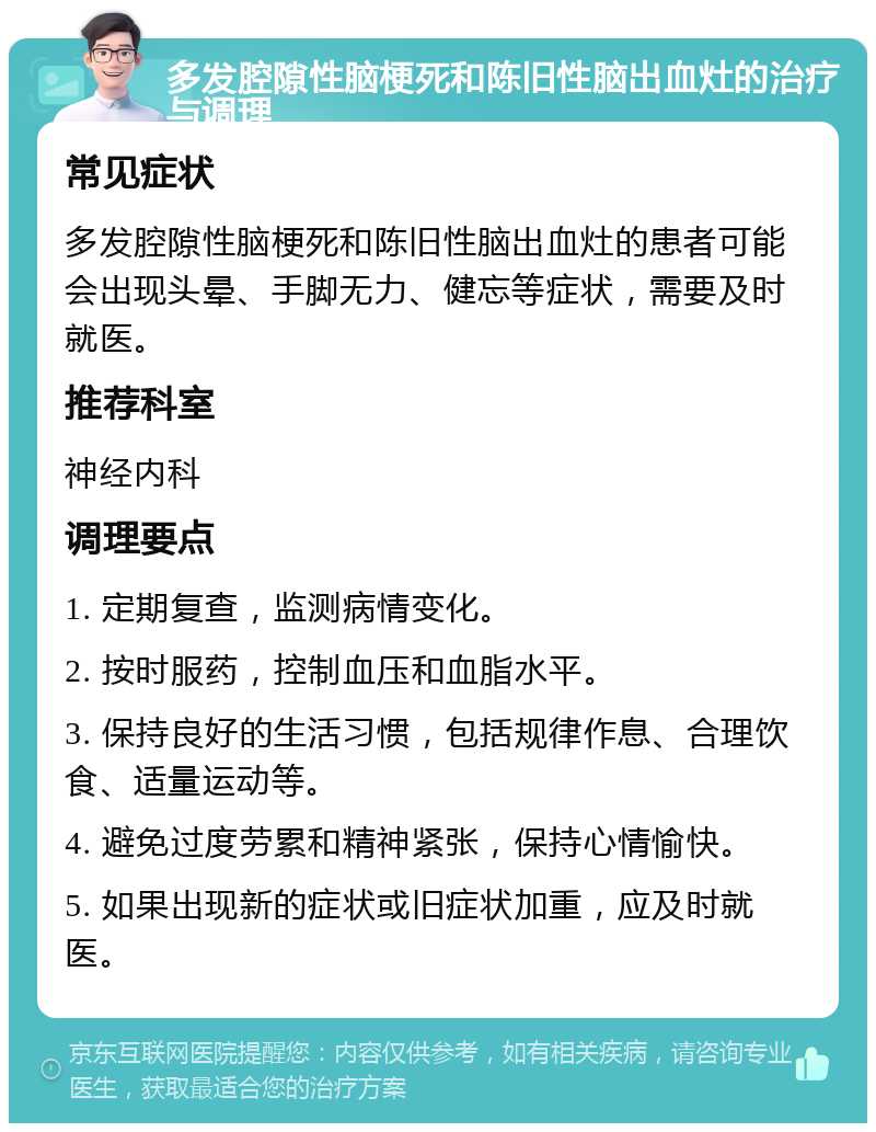 多发腔隙性脑梗死和陈旧性脑出血灶的治疗与调理 常见症状 多发腔隙性脑梗死和陈旧性脑出血灶的患者可能会出现头晕、手脚无力、健忘等症状，需要及时就医。 推荐科室 神经内科 调理要点 1. 定期复查，监测病情变化。 2. 按时服药，控制血压和血脂水平。 3. 保持良好的生活习惯，包括规律作息、合理饮食、适量运动等。 4. 避免过度劳累和精神紧张，保持心情愉快。 5. 如果出现新的症状或旧症状加重，应及时就医。