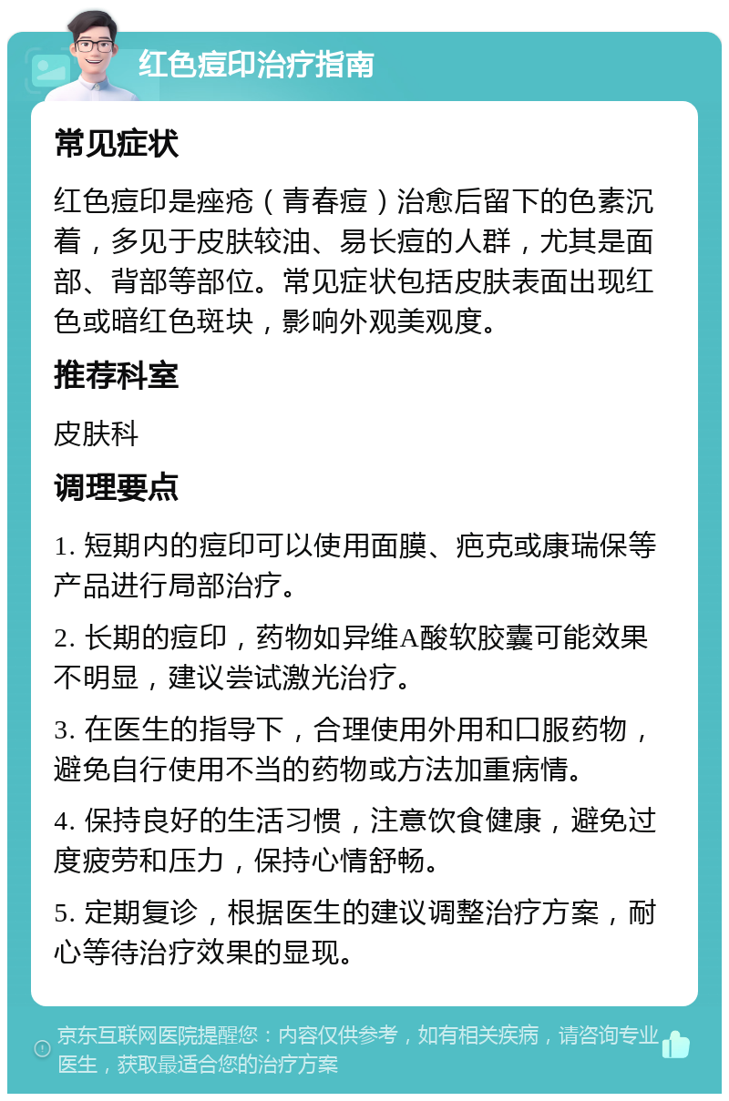 红色痘印治疗指南 常见症状 红色痘印是痤疮（青春痘）治愈后留下的色素沉着，多见于皮肤较油、易长痘的人群，尤其是面部、背部等部位。常见症状包括皮肤表面出现红色或暗红色斑块，影响外观美观度。 推荐科室 皮肤科 调理要点 1. 短期内的痘印可以使用面膜、疤克或康瑞保等产品进行局部治疗。 2. 长期的痘印，药物如异维A酸软胶囊可能效果不明显，建议尝试激光治疗。 3. 在医生的指导下，合理使用外用和口服药物，避免自行使用不当的药物或方法加重病情。 4. 保持良好的生活习惯，注意饮食健康，避免过度疲劳和压力，保持心情舒畅。 5. 定期复诊，根据医生的建议调整治疗方案，耐心等待治疗效果的显现。