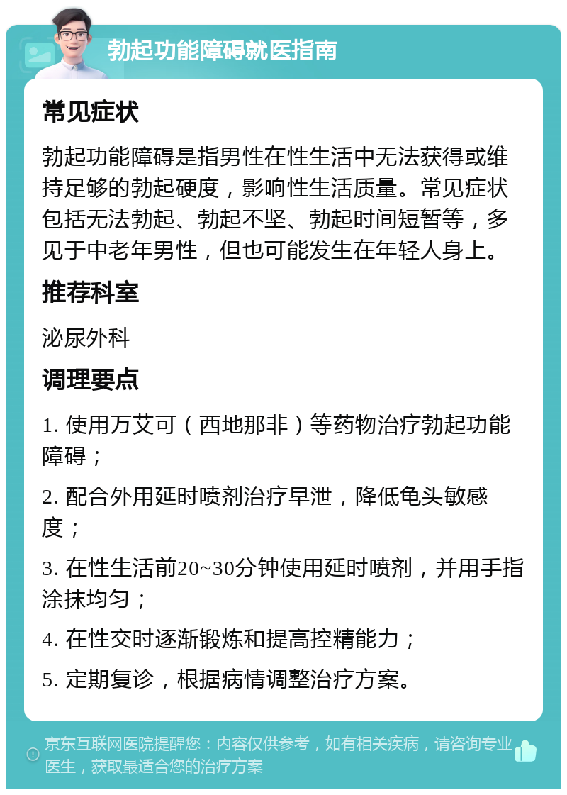 勃起功能障碍就医指南 常见症状 勃起功能障碍是指男性在性生活中无法获得或维持足够的勃起硬度，影响性生活质量。常见症状包括无法勃起、勃起不坚、勃起时间短暂等，多见于中老年男性，但也可能发生在年轻人身上。 推荐科室 泌尿外科 调理要点 1. 使用万艾可（西地那非）等药物治疗勃起功能障碍； 2. 配合外用延时喷剂治疗早泄，降低龟头敏感度； 3. 在性生活前20~30分钟使用延时喷剂，并用手指涂抹均匀； 4. 在性交时逐渐锻炼和提高控精能力； 5. 定期复诊，根据病情调整治疗方案。