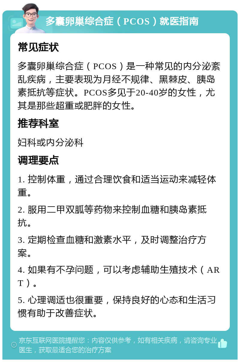 多囊卵巢综合症（PCOS）就医指南 常见症状 多囊卵巢综合症（PCOS）是一种常见的内分泌紊乱疾病，主要表现为月经不规律、黑棘皮、胰岛素抵抗等症状。PCOS多见于20-40岁的女性，尤其是那些超重或肥胖的女性。 推荐科室 妇科或内分泌科 调理要点 1. 控制体重，通过合理饮食和适当运动来减轻体重。 2. 服用二甲双胍等药物来控制血糖和胰岛素抵抗。 3. 定期检查血糖和激素水平，及时调整治疗方案。 4. 如果有不孕问题，可以考虑辅助生殖技术（ART）。 5. 心理调适也很重要，保持良好的心态和生活习惯有助于改善症状。