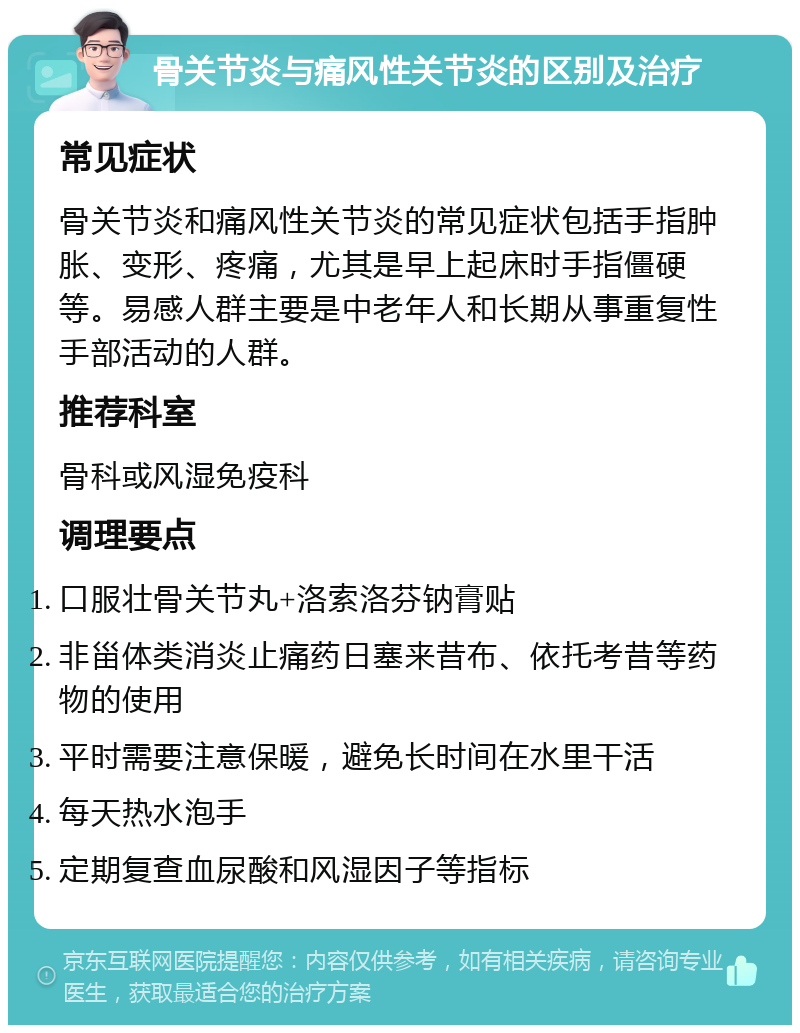 骨关节炎与痛风性关节炎的区别及治疗 常见症状 骨关节炎和痛风性关节炎的常见症状包括手指肿胀、变形、疼痛，尤其是早上起床时手指僵硬等。易感人群主要是中老年人和长期从事重复性手部活动的人群。 推荐科室 骨科或风湿免疫科 调理要点 口服壮骨关节丸+洛索洛芬钠膏贴 非甾体类消炎止痛药日塞来昔布、依托考昔等药物的使用 平时需要注意保暖，避免长时间在水里干活 每天热水泡手 定期复查血尿酸和风湿因子等指标