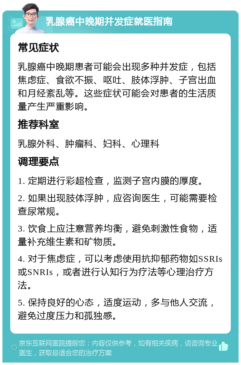 乳腺癌中晚期并发症就医指南 常见症状 乳腺癌中晚期患者可能会出现多种并发症，包括焦虑症、食欲不振、呕吐、肢体浮肿、子宫出血和月经紊乱等。这些症状可能会对患者的生活质量产生严重影响。 推荐科室 乳腺外科、肿瘤科、妇科、心理科 调理要点 1. 定期进行彩超检查，监测子宫内膜的厚度。 2. 如果出现肢体浮肿，应咨询医生，可能需要检查尿常规。 3. 饮食上应注意营养均衡，避免刺激性食物，适量补充维生素和矿物质。 4. 对于焦虑症，可以考虑使用抗抑郁药物如SSRIs或SNRIs，或者进行认知行为疗法等心理治疗方法。 5. 保持良好的心态，适度运动，多与他人交流，避免过度压力和孤独感。