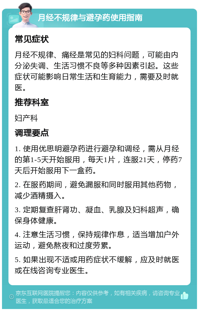 月经不规律与避孕药使用指南 常见症状 月经不规律、痛经是常见的妇科问题，可能由内分泌失调、生活习惯不良等多种因素引起。这些症状可能影响日常生活和生育能力，需要及时就医。 推荐科室 妇产科 调理要点 1. 使用优思明避孕药进行避孕和调经，需从月经的第1-5天开始服用，每天1片，连服21天，停药7天后开始服用下一盒药。 2. 在服药期间，避免漏服和同时服用其他药物，减少酒精摄入。 3. 定期复查肝肾功、凝血、乳腺及妇科超声，确保身体健康。 4. 注意生活习惯，保持规律作息，适当增加户外运动，避免熬夜和过度劳累。 5. 如果出现不适或用药症状不缓解，应及时就医或在线咨询专业医生。