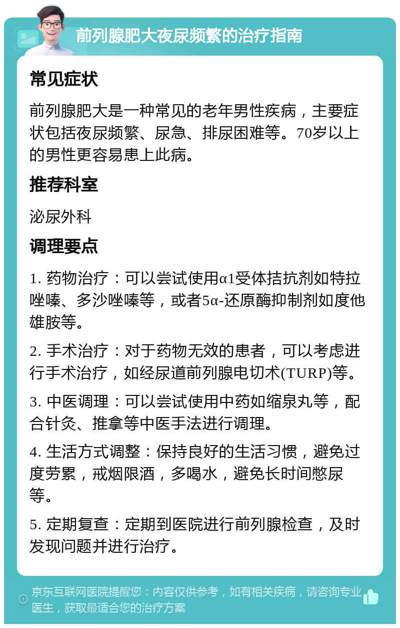 前列腺肥大夜尿频繁的治疗指南 常见症状 前列腺肥大是一种常见的老年男性疾病，主要症状包括夜尿频繁、尿急、排尿困难等。70岁以上的男性更容易患上此病。 推荐科室 泌尿外科 调理要点 1. 药物治疗：可以尝试使用α1受体拮抗剂如特拉唑嗪、多沙唑嗪等，或者5α-还原酶抑制剂如度他雄胺等。 2. 手术治疗：对于药物无效的患者，可以考虑进行手术治疗，如经尿道前列腺电切术(TURP)等。 3. 中医调理：可以尝试使用中药如缩泉丸等，配合针灸、推拿等中医手法进行调理。 4. 生活方式调整：保持良好的生活习惯，避免过度劳累，戒烟限酒，多喝水，避免长时间憋尿等。 5. 定期复查：定期到医院进行前列腺检查，及时发现问题并进行治疗。