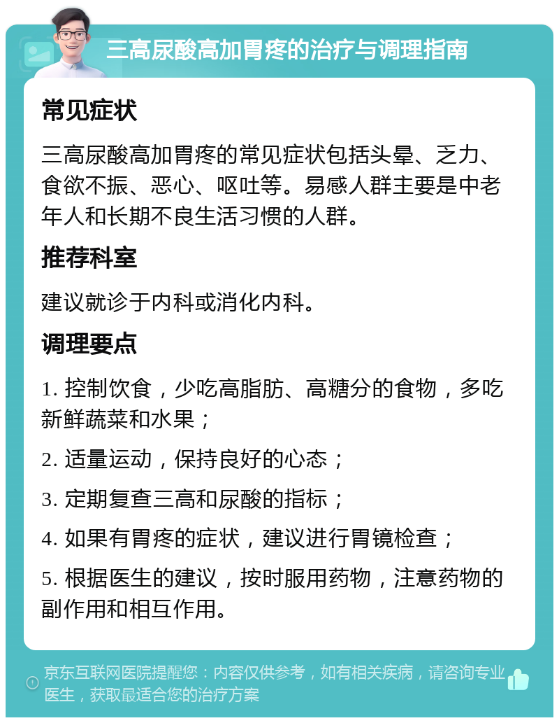 三高尿酸高加胃疼的治疗与调理指南 常见症状 三高尿酸高加胃疼的常见症状包括头晕、乏力、食欲不振、恶心、呕吐等。易感人群主要是中老年人和长期不良生活习惯的人群。 推荐科室 建议就诊于内科或消化内科。 调理要点 1. 控制饮食，少吃高脂肪、高糖分的食物，多吃新鲜蔬菜和水果； 2. 适量运动，保持良好的心态； 3. 定期复查三高和尿酸的指标； 4. 如果有胃疼的症状，建议进行胃镜检查； 5. 根据医生的建议，按时服用药物，注意药物的副作用和相互作用。