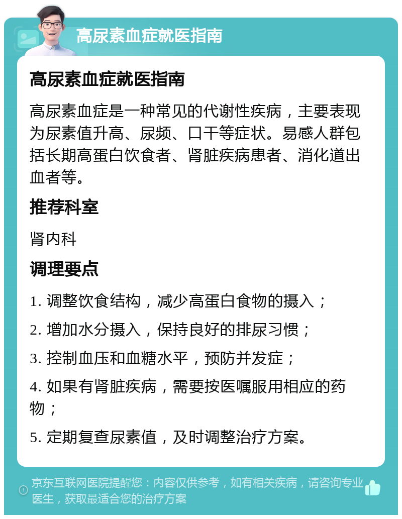 高尿素血症就医指南 高尿素血症就医指南 高尿素血症是一种常见的代谢性疾病，主要表现为尿素值升高、尿频、口干等症状。易感人群包括长期高蛋白饮食者、肾脏疾病患者、消化道出血者等。 推荐科室 肾内科 调理要点 1. 调整饮食结构，减少高蛋白食物的摄入； 2. 增加水分摄入，保持良好的排尿习惯； 3. 控制血压和血糖水平，预防并发症； 4. 如果有肾脏疾病，需要按医嘱服用相应的药物； 5. 定期复查尿素值，及时调整治疗方案。