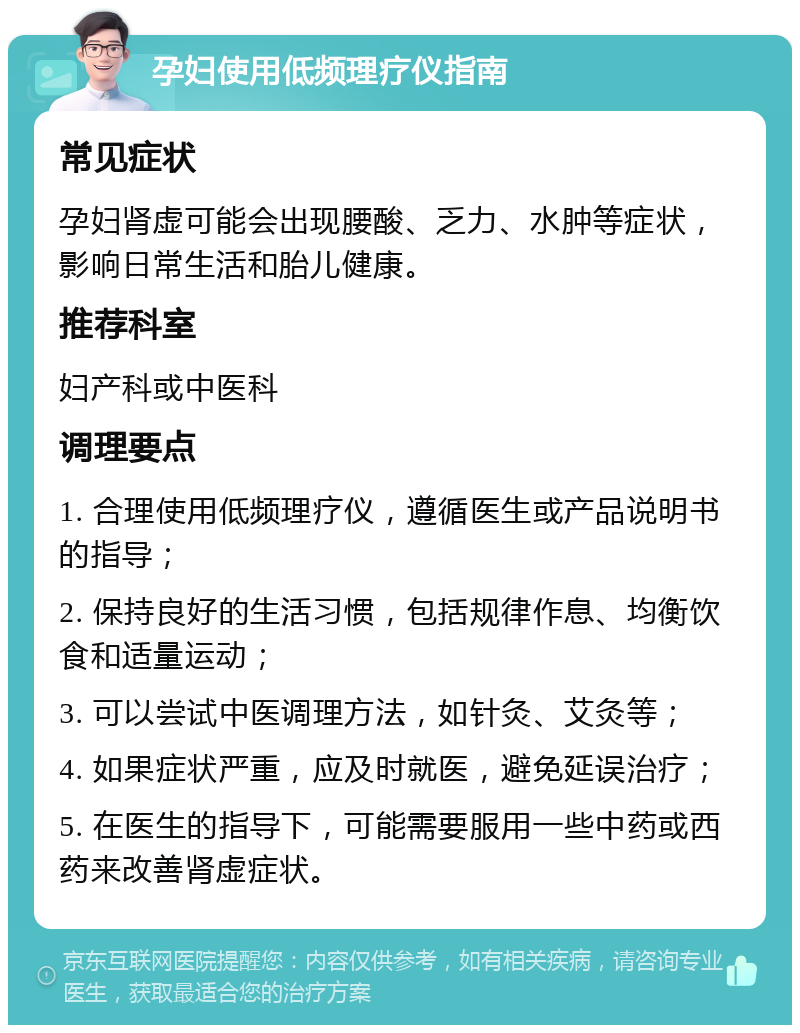 孕妇使用低频理疗仪指南 常见症状 孕妇肾虚可能会出现腰酸、乏力、水肿等症状，影响日常生活和胎儿健康。 推荐科室 妇产科或中医科 调理要点 1. 合理使用低频理疗仪，遵循医生或产品说明书的指导； 2. 保持良好的生活习惯，包括规律作息、均衡饮食和适量运动； 3. 可以尝试中医调理方法，如针灸、艾灸等； 4. 如果症状严重，应及时就医，避免延误治疗； 5. 在医生的指导下，可能需要服用一些中药或西药来改善肾虚症状。