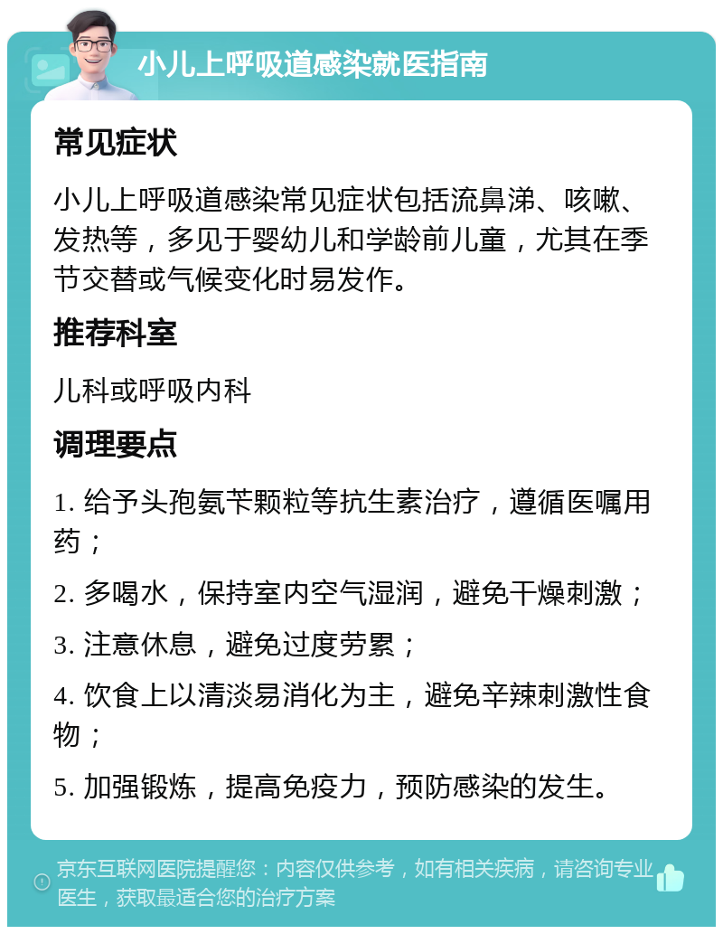 小儿上呼吸道感染就医指南 常见症状 小儿上呼吸道感染常见症状包括流鼻涕、咳嗽、发热等，多见于婴幼儿和学龄前儿童，尤其在季节交替或气候变化时易发作。 推荐科室 儿科或呼吸内科 调理要点 1. 给予头孢氨苄颗粒等抗生素治疗，遵循医嘱用药； 2. 多喝水，保持室内空气湿润，避免干燥刺激； 3. 注意休息，避免过度劳累； 4. 饮食上以清淡易消化为主，避免辛辣刺激性食物； 5. 加强锻炼，提高免疫力，预防感染的发生。