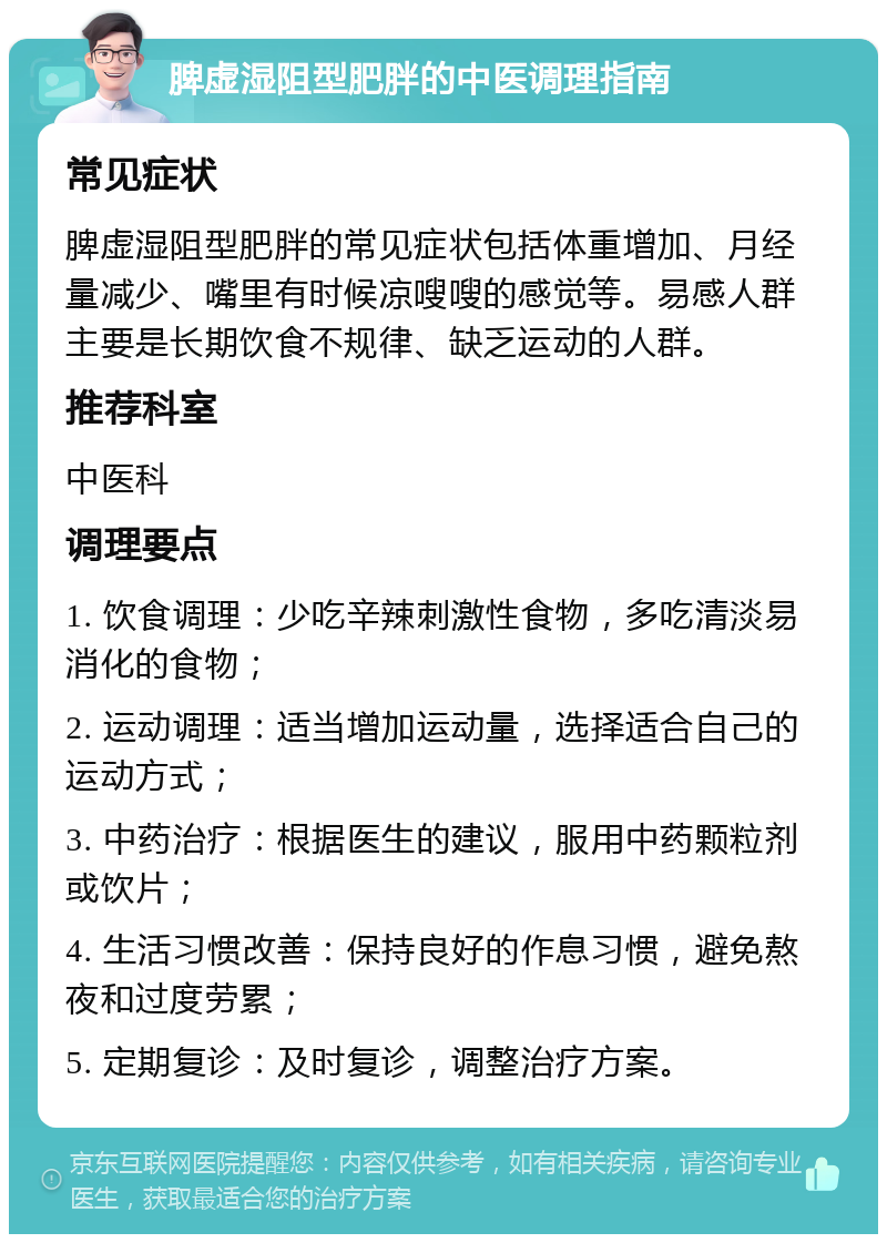 脾虚湿阻型肥胖的中医调理指南 常见症状 脾虚湿阻型肥胖的常见症状包括体重增加、月经量减少、嘴里有时候凉嗖嗖的感觉等。易感人群主要是长期饮食不规律、缺乏运动的人群。 推荐科室 中医科 调理要点 1. 饮食调理：少吃辛辣刺激性食物，多吃清淡易消化的食物； 2. 运动调理：适当增加运动量，选择适合自己的运动方式； 3. 中药治疗：根据医生的建议，服用中药颗粒剂或饮片； 4. 生活习惯改善：保持良好的作息习惯，避免熬夜和过度劳累； 5. 定期复诊：及时复诊，调整治疗方案。