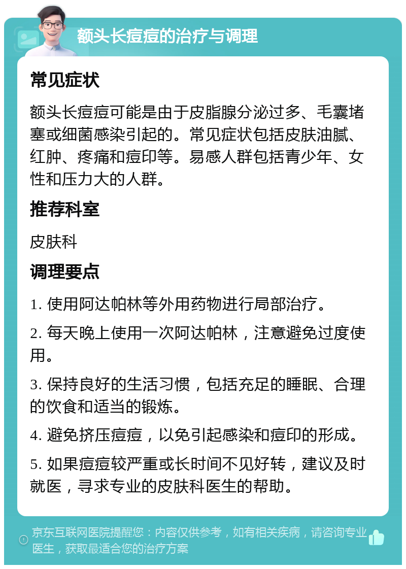 额头长痘痘的治疗与调理 常见症状 额头长痘痘可能是由于皮脂腺分泌过多、毛囊堵塞或细菌感染引起的。常见症状包括皮肤油腻、红肿、疼痛和痘印等。易感人群包括青少年、女性和压力大的人群。 推荐科室 皮肤科 调理要点 1. 使用阿达帕林等外用药物进行局部治疗。 2. 每天晚上使用一次阿达帕林，注意避免过度使用。 3. 保持良好的生活习惯，包括充足的睡眠、合理的饮食和适当的锻炼。 4. 避免挤压痘痘，以免引起感染和痘印的形成。 5. 如果痘痘较严重或长时间不见好转，建议及时就医，寻求专业的皮肤科医生的帮助。