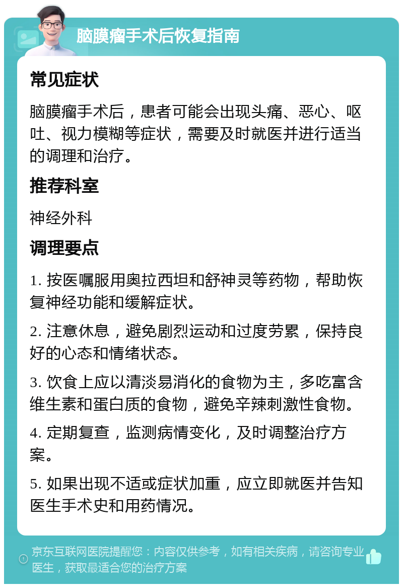 脑膜瘤手术后恢复指南 常见症状 脑膜瘤手术后，患者可能会出现头痛、恶心、呕吐、视力模糊等症状，需要及时就医并进行适当的调理和治疗。 推荐科室 神经外科 调理要点 1. 按医嘱服用奥拉西坦和舒神灵等药物，帮助恢复神经功能和缓解症状。 2. 注意休息，避免剧烈运动和过度劳累，保持良好的心态和情绪状态。 3. 饮食上应以清淡易消化的食物为主，多吃富含维生素和蛋白质的食物，避免辛辣刺激性食物。 4. 定期复查，监测病情变化，及时调整治疗方案。 5. 如果出现不适或症状加重，应立即就医并告知医生手术史和用药情况。