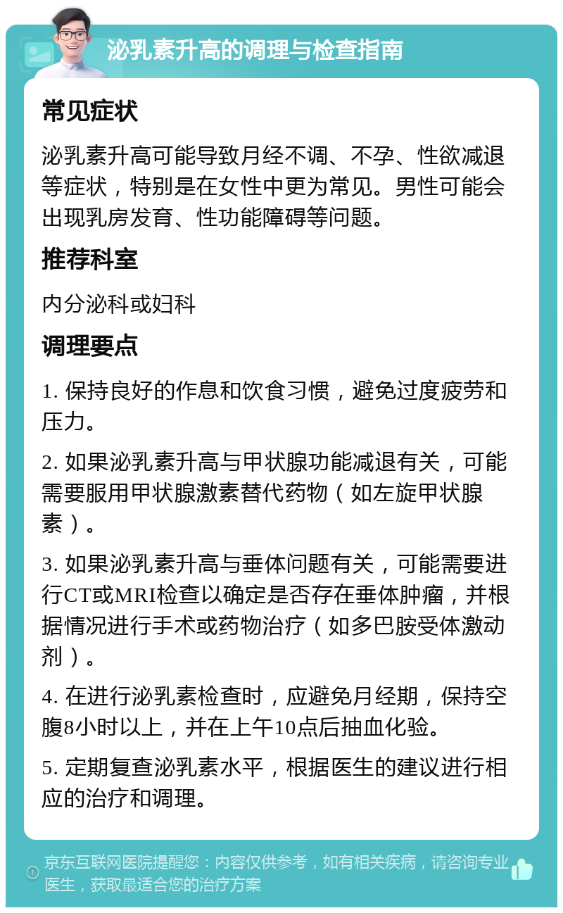 泌乳素升高的调理与检查指南 常见症状 泌乳素升高可能导致月经不调、不孕、性欲减退等症状，特别是在女性中更为常见。男性可能会出现乳房发育、性功能障碍等问题。 推荐科室 内分泌科或妇科 调理要点 1. 保持良好的作息和饮食习惯，避免过度疲劳和压力。 2. 如果泌乳素升高与甲状腺功能减退有关，可能需要服用甲状腺激素替代药物（如左旋甲状腺素）。 3. 如果泌乳素升高与垂体问题有关，可能需要进行CT或MRI检查以确定是否存在垂体肿瘤，并根据情况进行手术或药物治疗（如多巴胺受体激动剂）。 4. 在进行泌乳素检查时，应避免月经期，保持空腹8小时以上，并在上午10点后抽血化验。 5. 定期复查泌乳素水平，根据医生的建议进行相应的治疗和调理。