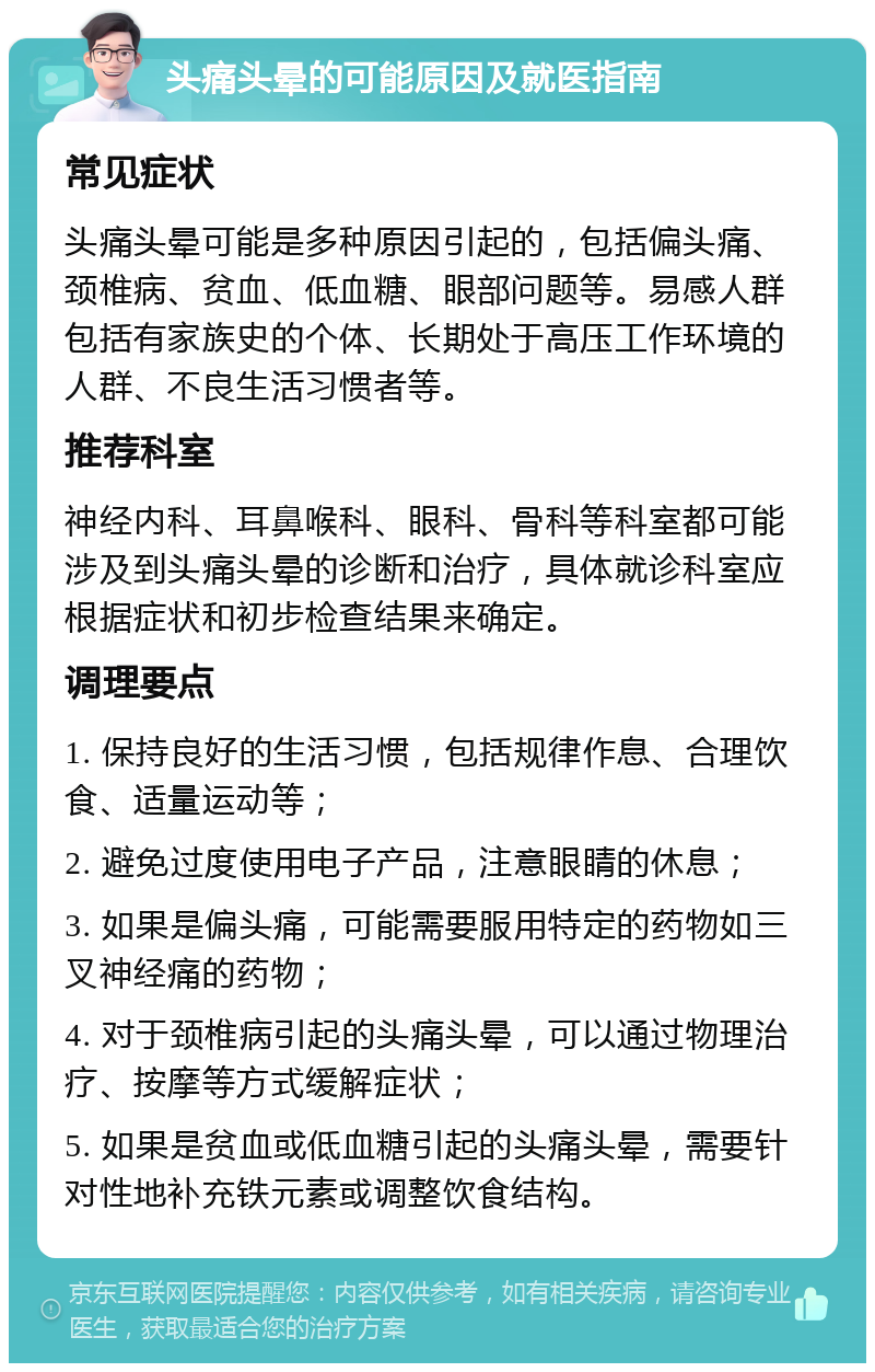 头痛头晕的可能原因及就医指南 常见症状 头痛头晕可能是多种原因引起的，包括偏头痛、颈椎病、贫血、低血糖、眼部问题等。易感人群包括有家族史的个体、长期处于高压工作环境的人群、不良生活习惯者等。 推荐科室 神经内科、耳鼻喉科、眼科、骨科等科室都可能涉及到头痛头晕的诊断和治疗，具体就诊科室应根据症状和初步检查结果来确定。 调理要点 1. 保持良好的生活习惯，包括规律作息、合理饮食、适量运动等； 2. 避免过度使用电子产品，注意眼睛的休息； 3. 如果是偏头痛，可能需要服用特定的药物如三叉神经痛的药物； 4. 对于颈椎病引起的头痛头晕，可以通过物理治疗、按摩等方式缓解症状； 5. 如果是贫血或低血糖引起的头痛头晕，需要针对性地补充铁元素或调整饮食结构。