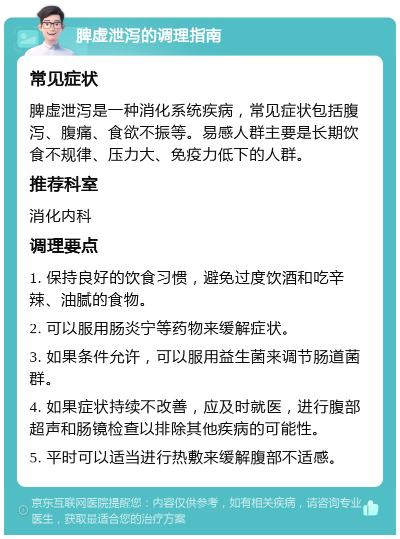 脾虚泄泻的调理指南 常见症状 脾虚泄泻是一种消化系统疾病，常见症状包括腹泻、腹痛、食欲不振等。易感人群主要是长期饮食不规律、压力大、免疫力低下的人群。 推荐科室 消化内科 调理要点 1. 保持良好的饮食习惯，避免过度饮酒和吃辛辣、油腻的食物。 2. 可以服用肠炎宁等药物来缓解症状。 3. 如果条件允许，可以服用益生菌来调节肠道菌群。 4. 如果症状持续不改善，应及时就医，进行腹部超声和肠镜检查以排除其他疾病的可能性。 5. 平时可以适当进行热敷来缓解腹部不适感。