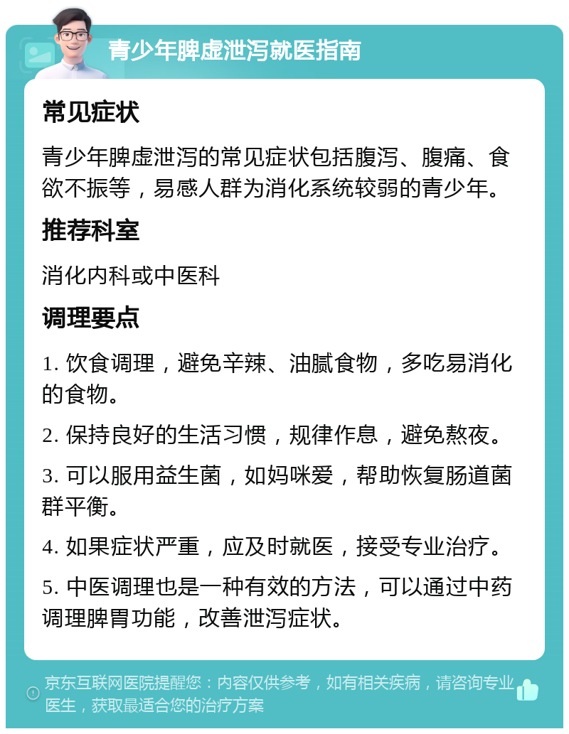 青少年脾虚泄泻就医指南 常见症状 青少年脾虚泄泻的常见症状包括腹泻、腹痛、食欲不振等，易感人群为消化系统较弱的青少年。 推荐科室 消化内科或中医科 调理要点 1. 饮食调理，避免辛辣、油腻食物，多吃易消化的食物。 2. 保持良好的生活习惯，规律作息，避免熬夜。 3. 可以服用益生菌，如妈咪爱，帮助恢复肠道菌群平衡。 4. 如果症状严重，应及时就医，接受专业治疗。 5. 中医调理也是一种有效的方法，可以通过中药调理脾胃功能，改善泄泻症状。