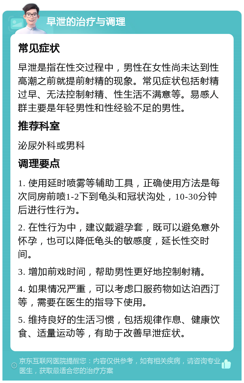 早泄的治疗与调理 常见症状 早泄是指在性交过程中，男性在女性尚未达到性高潮之前就提前射精的现象。常见症状包括射精过早、无法控制射精、性生活不满意等。易感人群主要是年轻男性和性经验不足的男性。 推荐科室 泌尿外科或男科 调理要点 1. 使用延时喷雾等辅助工具，正确使用方法是每次同房前喷1-2下到龟头和冠状沟处，10-30分钟后进行性行为。 2. 在性行为中，建议戴避孕套，既可以避免意外怀孕，也可以降低龟头的敏感度，延长性交时间。 3. 增加前戏时间，帮助男性更好地控制射精。 4. 如果情况严重，可以考虑口服药物如达泊西汀等，需要在医生的指导下使用。 5. 维持良好的生活习惯，包括规律作息、健康饮食、适量运动等，有助于改善早泄症状。