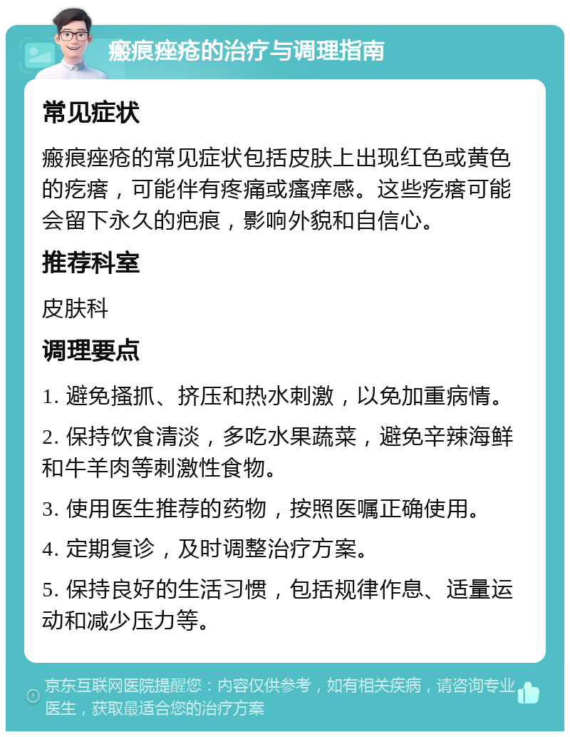 瘢痕痤疮的治疗与调理指南 常见症状 瘢痕痤疮的常见症状包括皮肤上出现红色或黄色的疙瘩，可能伴有疼痛或瘙痒感。这些疙瘩可能会留下永久的疤痕，影响外貌和自信心。 推荐科室 皮肤科 调理要点 1. 避免搔抓、挤压和热水刺激，以免加重病情。 2. 保持饮食清淡，多吃水果蔬菜，避免辛辣海鲜和牛羊肉等刺激性食物。 3. 使用医生推荐的药物，按照医嘱正确使用。 4. 定期复诊，及时调整治疗方案。 5. 保持良好的生活习惯，包括规律作息、适量运动和减少压力等。