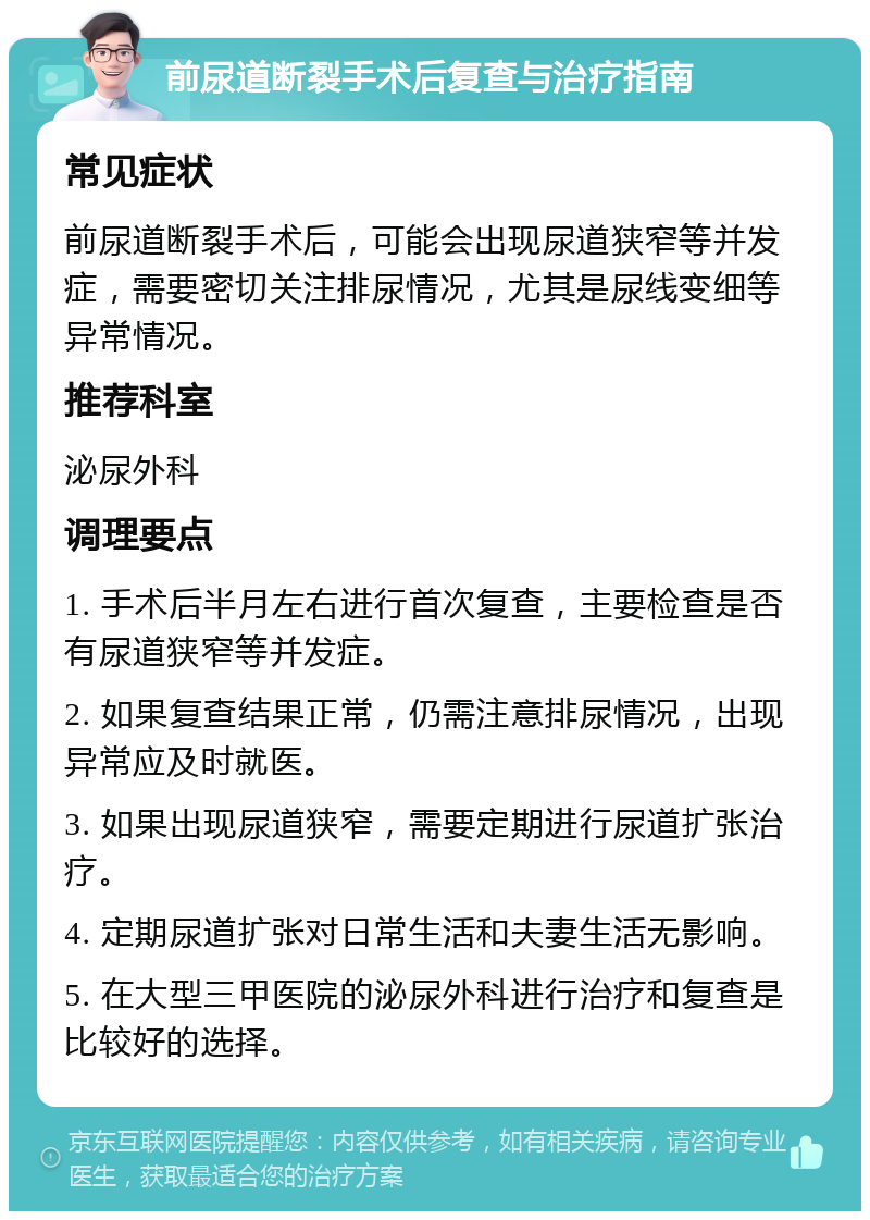 前尿道断裂手术后复查与治疗指南 常见症状 前尿道断裂手术后，可能会出现尿道狭窄等并发症，需要密切关注排尿情况，尤其是尿线变细等异常情况。 推荐科室 泌尿外科 调理要点 1. 手术后半月左右进行首次复查，主要检查是否有尿道狭窄等并发症。 2. 如果复查结果正常，仍需注意排尿情况，出现异常应及时就医。 3. 如果出现尿道狭窄，需要定期进行尿道扩张治疗。 4. 定期尿道扩张对日常生活和夫妻生活无影响。 5. 在大型三甲医院的泌尿外科进行治疗和复查是比较好的选择。