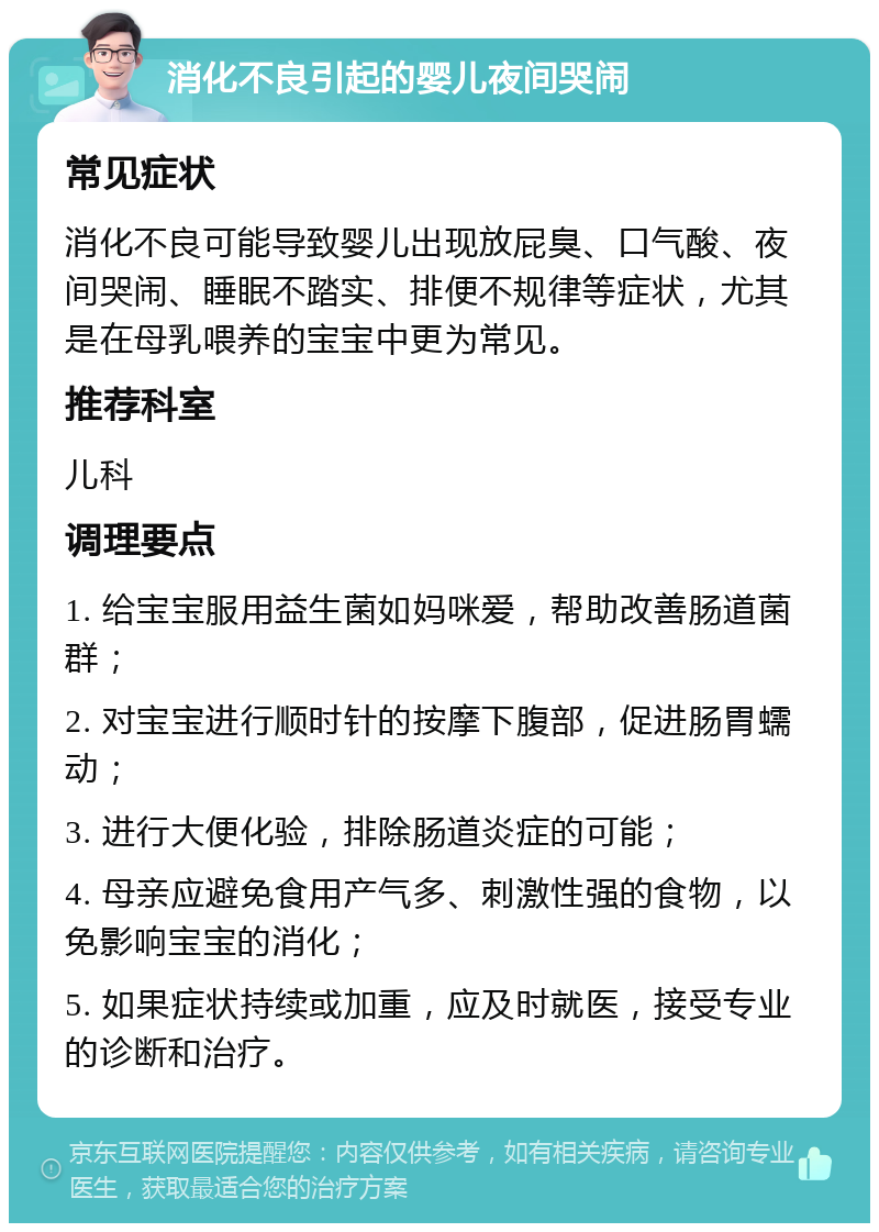 消化不良引起的婴儿夜间哭闹 常见症状 消化不良可能导致婴儿出现放屁臭、口气酸、夜间哭闹、睡眠不踏实、排便不规律等症状，尤其是在母乳喂养的宝宝中更为常见。 推荐科室 儿科 调理要点 1. 给宝宝服用益生菌如妈咪爱，帮助改善肠道菌群； 2. 对宝宝进行顺时针的按摩下腹部，促进肠胃蠕动； 3. 进行大便化验，排除肠道炎症的可能； 4. 母亲应避免食用产气多、刺激性强的食物，以免影响宝宝的消化； 5. 如果症状持续或加重，应及时就医，接受专业的诊断和治疗。