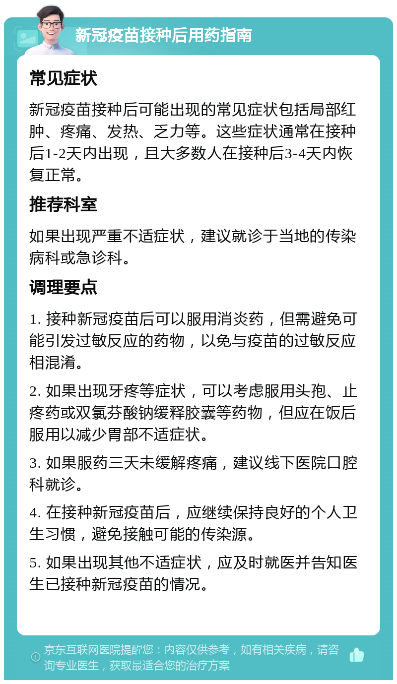 新冠疫苗接种后用药指南 常见症状 新冠疫苗接种后可能出现的常见症状包括局部红肿、疼痛、发热、乏力等。这些症状通常在接种后1-2天内出现，且大多数人在接种后3-4天内恢复正常。 推荐科室 如果出现严重不适症状，建议就诊于当地的传染病科或急诊科。 调理要点 1. 接种新冠疫苗后可以服用消炎药，但需避免可能引发过敏反应的药物，以免与疫苗的过敏反应相混淆。 2. 如果出现牙疼等症状，可以考虑服用头孢、止疼药或双氯芬酸钠缓释胶囊等药物，但应在饭后服用以减少胃部不适症状。 3. 如果服药三天未缓解疼痛，建议线下医院口腔科就诊。 4. 在接种新冠疫苗后，应继续保持良好的个人卫生习惯，避免接触可能的传染源。 5. 如果出现其他不适症状，应及时就医并告知医生已接种新冠疫苗的情况。