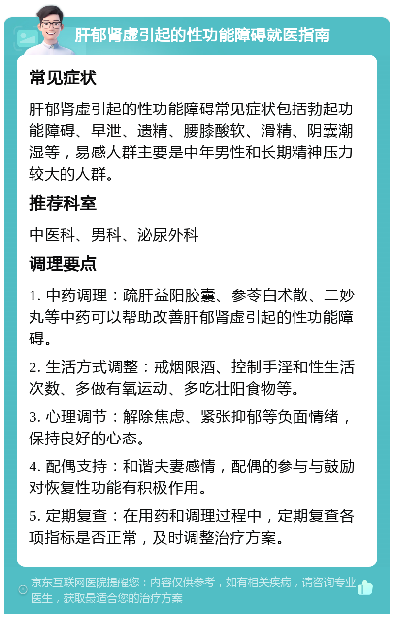 肝郁肾虚引起的性功能障碍就医指南 常见症状 肝郁肾虚引起的性功能障碍常见症状包括勃起功能障碍、早泄、遗精、腰膝酸软、滑精、阴囊潮湿等，易感人群主要是中年男性和长期精神压力较大的人群。 推荐科室 中医科、男科、泌尿外科 调理要点 1. 中药调理：疏肝益阳胶囊、参苓白术散、二妙丸等中药可以帮助改善肝郁肾虚引起的性功能障碍。 2. 生活方式调整：戒烟限酒、控制手淫和性生活次数、多做有氧运动、多吃壮阳食物等。 3. 心理调节：解除焦虑、紧张抑郁等负面情绪，保持良好的心态。 4. 配偶支持：和谐夫妻感情，配偶的参与与鼓励对恢复性功能有积极作用。 5. 定期复查：在用药和调理过程中，定期复查各项指标是否正常，及时调整治疗方案。