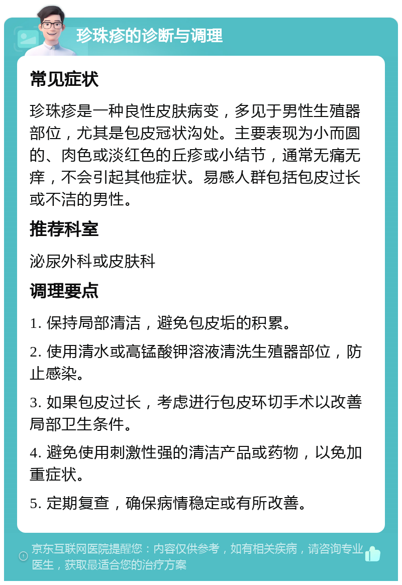 珍珠疹的诊断与调理 常见症状 珍珠疹是一种良性皮肤病变，多见于男性生殖器部位，尤其是包皮冠状沟处。主要表现为小而圆的、肉色或淡红色的丘疹或小结节，通常无痛无痒，不会引起其他症状。易感人群包括包皮过长或不洁的男性。 推荐科室 泌尿外科或皮肤科 调理要点 1. 保持局部清洁，避免包皮垢的积累。 2. 使用清水或高锰酸钾溶液清洗生殖器部位，防止感染。 3. 如果包皮过长，考虑进行包皮环切手术以改善局部卫生条件。 4. 避免使用刺激性强的清洁产品或药物，以免加重症状。 5. 定期复查，确保病情稳定或有所改善。