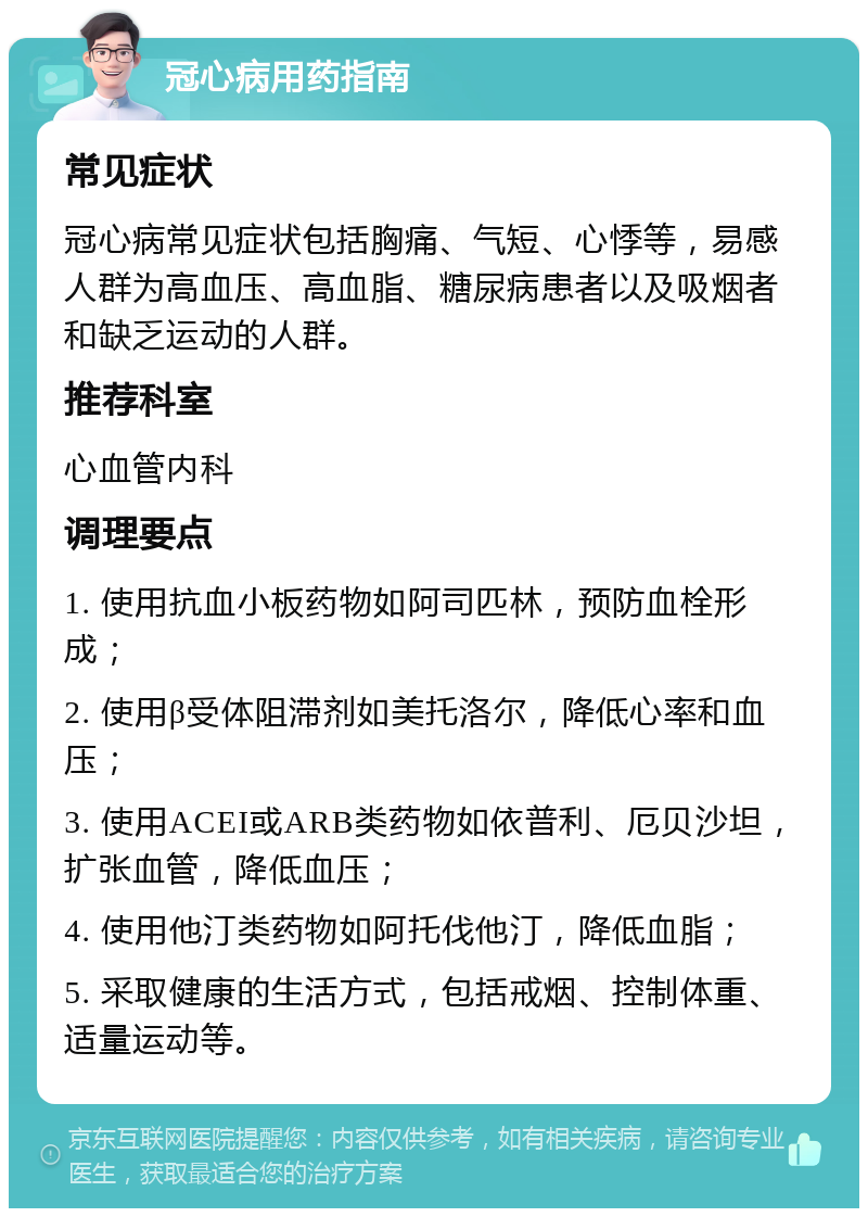 冠心病用药指南 常见症状 冠心病常见症状包括胸痛、气短、心悸等，易感人群为高血压、高血脂、糖尿病患者以及吸烟者和缺乏运动的人群。 推荐科室 心血管内科 调理要点 1. 使用抗血小板药物如阿司匹林，预防血栓形成； 2. 使用β受体阻滞剂如美托洛尔，降低心率和血压； 3. 使用ACEI或ARB类药物如依普利、厄贝沙坦，扩张血管，降低血压； 4. 使用他汀类药物如阿托伐他汀，降低血脂； 5. 采取健康的生活方式，包括戒烟、控制体重、适量运动等。