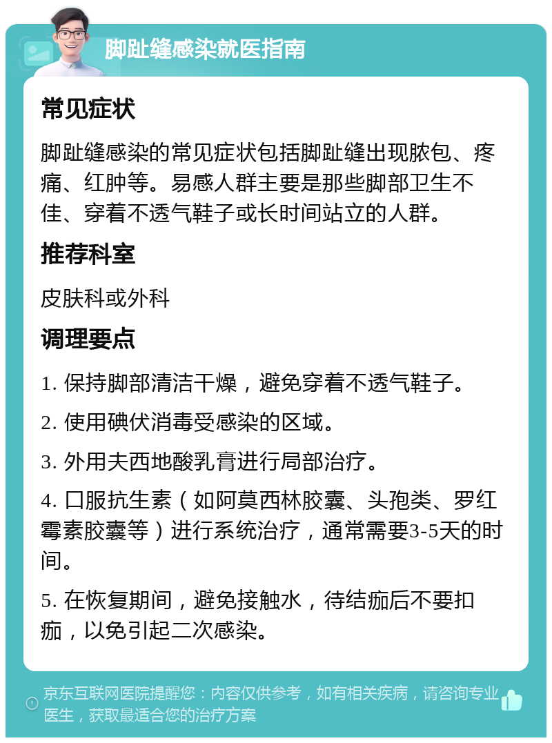 脚趾缝感染就医指南 常见症状 脚趾缝感染的常见症状包括脚趾缝出现脓包、疼痛、红肿等。易感人群主要是那些脚部卫生不佳、穿着不透气鞋子或长时间站立的人群。 推荐科室 皮肤科或外科 调理要点 1. 保持脚部清洁干燥，避免穿着不透气鞋子。 2. 使用碘伏消毒受感染的区域。 3. 外用夫西地酸乳膏进行局部治疗。 4. 口服抗生素（如阿莫西林胶囊、头孢类、罗红霉素胶囊等）进行系统治疗，通常需要3-5天的时间。 5. 在恢复期间，避免接触水，待结痂后不要扣痂，以免引起二次感染。