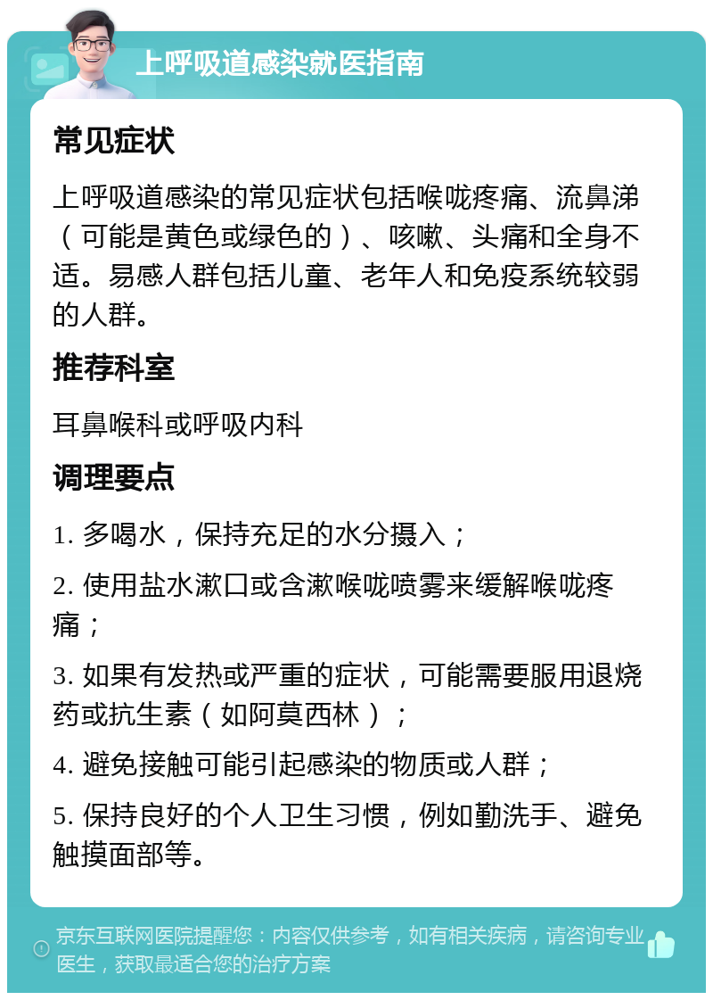 上呼吸道感染就医指南 常见症状 上呼吸道感染的常见症状包括喉咙疼痛、流鼻涕（可能是黄色或绿色的）、咳嗽、头痛和全身不适。易感人群包括儿童、老年人和免疫系统较弱的人群。 推荐科室 耳鼻喉科或呼吸内科 调理要点 1. 多喝水，保持充足的水分摄入； 2. 使用盐水漱口或含漱喉咙喷雾来缓解喉咙疼痛； 3. 如果有发热或严重的症状，可能需要服用退烧药或抗生素（如阿莫西林）； 4. 避免接触可能引起感染的物质或人群； 5. 保持良好的个人卫生习惯，例如勤洗手、避免触摸面部等。