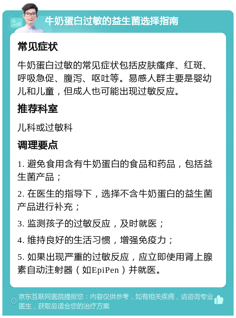 牛奶蛋白过敏的益生菌选择指南 常见症状 牛奶蛋白过敏的常见症状包括皮肤瘙痒、红斑、呼吸急促、腹泻、呕吐等。易感人群主要是婴幼儿和儿童，但成人也可能出现过敏反应。 推荐科室 儿科或过敏科 调理要点 1. 避免食用含有牛奶蛋白的食品和药品，包括益生菌产品； 2. 在医生的指导下，选择不含牛奶蛋白的益生菌产品进行补充； 3. 监测孩子的过敏反应，及时就医； 4. 维持良好的生活习惯，增强免疫力； 5. 如果出现严重的过敏反应，应立即使用肾上腺素自动注射器（如EpiPen）并就医。