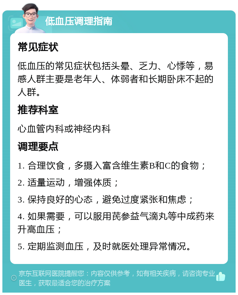 低血压调理指南 常见症状 低血压的常见症状包括头晕、乏力、心悸等，易感人群主要是老年人、体弱者和长期卧床不起的人群。 推荐科室 心血管内科或神经内科 调理要点 1. 合理饮食，多摄入富含维生素B和C的食物； 2. 适量运动，增强体质； 3. 保持良好的心态，避免过度紧张和焦虑； 4. 如果需要，可以服用芪参益气滴丸等中成药来升高血压； 5. 定期监测血压，及时就医处理异常情况。