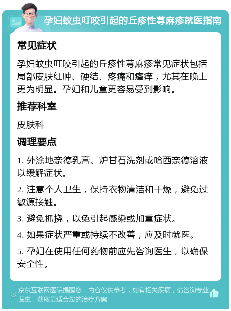 孕妇蚊虫叮咬引起的丘疹性荨麻疹就医指南 常见症状 孕妇蚊虫叮咬引起的丘疹性荨麻疹常见症状包括局部皮肤红肿、硬结、疼痛和瘙痒，尤其在晚上更为明显。孕妇和儿童更容易受到影响。 推荐科室 皮肤科 调理要点 1. 外涂地奈德乳膏、炉甘石洗剂或哈西奈德溶液以缓解症状。 2. 注意个人卫生，保持衣物清洁和干燥，避免过敏源接触。 3. 避免抓挠，以免引起感染或加重症状。 4. 如果症状严重或持续不改善，应及时就医。 5. 孕妇在使用任何药物前应先咨询医生，以确保安全性。