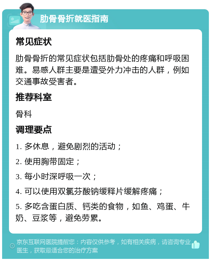 肋骨骨折就医指南 常见症状 肋骨骨折的常见症状包括肋骨处的疼痛和呼吸困难。易感人群主要是遭受外力冲击的人群，例如交通事故受害者。 推荐科室 骨科 调理要点 1. 多休息，避免剧烈的活动； 2. 使用胸带固定； 3. 每小时深呼吸一次； 4. 可以使用双氯芬酸钠缓释片缓解疼痛； 5. 多吃含蛋白质、钙类的食物，如鱼、鸡蛋、牛奶、豆浆等，避免劳累。