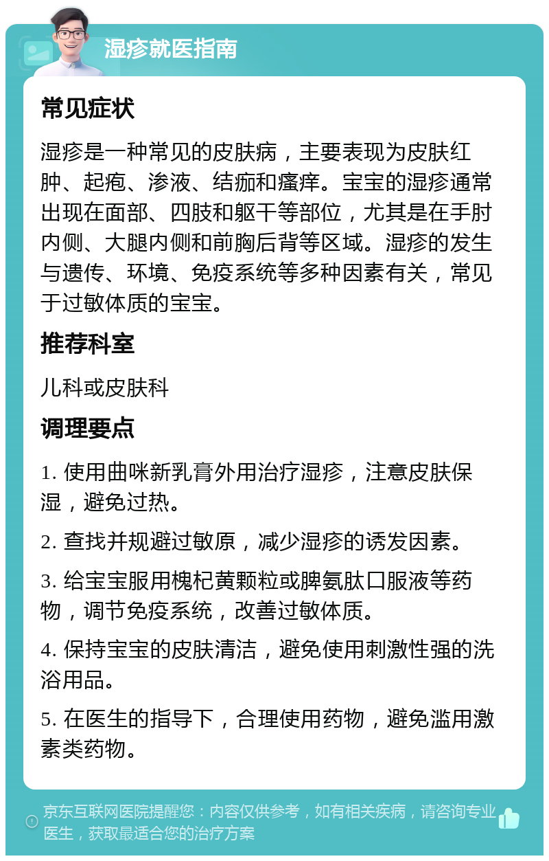 湿疹就医指南 常见症状 湿疹是一种常见的皮肤病，主要表现为皮肤红肿、起疱、渗液、结痂和瘙痒。宝宝的湿疹通常出现在面部、四肢和躯干等部位，尤其是在手肘内侧、大腿内侧和前胸后背等区域。湿疹的发生与遗传、环境、免疫系统等多种因素有关，常见于过敏体质的宝宝。 推荐科室 儿科或皮肤科 调理要点 1. 使用曲咪新乳膏外用治疗湿疹，注意皮肤保湿，避免过热。 2. 查找并规避过敏原，减少湿疹的诱发因素。 3. 给宝宝服用槐杞黄颗粒或脾氨肽口服液等药物，调节免疫系统，改善过敏体质。 4. 保持宝宝的皮肤清洁，避免使用刺激性强的洗浴用品。 5. 在医生的指导下，合理使用药物，避免滥用激素类药物。