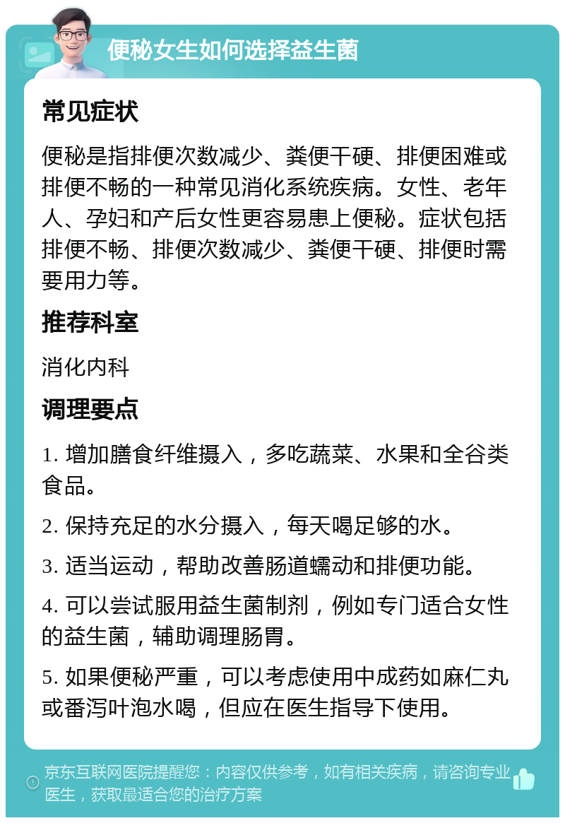 便秘女生如何选择益生菌 常见症状 便秘是指排便次数减少、粪便干硬、排便困难或排便不畅的一种常见消化系统疾病。女性、老年人、孕妇和产后女性更容易患上便秘。症状包括排便不畅、排便次数减少、粪便干硬、排便时需要用力等。 推荐科室 消化内科 调理要点 1. 增加膳食纤维摄入，多吃蔬菜、水果和全谷类食品。 2. 保持充足的水分摄入，每天喝足够的水。 3. 适当运动，帮助改善肠道蠕动和排便功能。 4. 可以尝试服用益生菌制剂，例如专门适合女性的益生菌，辅助调理肠胃。 5. 如果便秘严重，可以考虑使用中成药如麻仁丸或番泻叶泡水喝，但应在医生指导下使用。