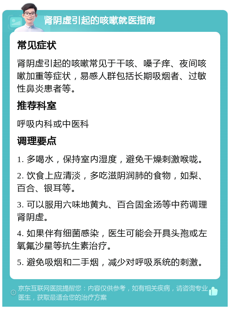 肾阴虚引起的咳嗽就医指南 常见症状 肾阴虚引起的咳嗽常见于干咳、嗓子痒、夜间咳嗽加重等症状，易感人群包括长期吸烟者、过敏性鼻炎患者等。 推荐科室 呼吸内科或中医科 调理要点 1. 多喝水，保持室内湿度，避免干燥刺激喉咙。 2. 饮食上应清淡，多吃滋阴润肺的食物，如梨、百合、银耳等。 3. 可以服用六味地黄丸、百合固金汤等中药调理肾阴虚。 4. 如果伴有细菌感染，医生可能会开具头孢或左氧氟沙星等抗生素治疗。 5. 避免吸烟和二手烟，减少对呼吸系统的刺激。