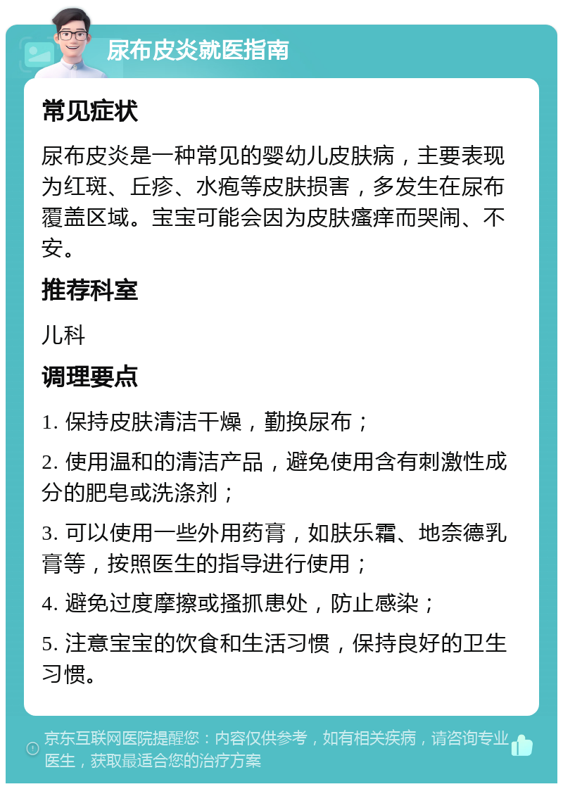 尿布皮炎就医指南 常见症状 尿布皮炎是一种常见的婴幼儿皮肤病，主要表现为红斑、丘疹、水疱等皮肤损害，多发生在尿布覆盖区域。宝宝可能会因为皮肤瘙痒而哭闹、不安。 推荐科室 儿科 调理要点 1. 保持皮肤清洁干燥，勤换尿布； 2. 使用温和的清洁产品，避免使用含有刺激性成分的肥皂或洗涤剂； 3. 可以使用一些外用药膏，如肤乐霜、地奈德乳膏等，按照医生的指导进行使用； 4. 避免过度摩擦或搔抓患处，防止感染； 5. 注意宝宝的饮食和生活习惯，保持良好的卫生习惯。