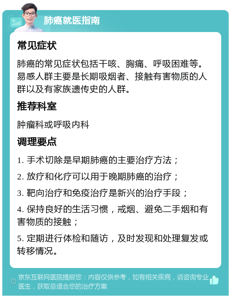 肺癌就医指南 常见症状 肺癌的常见症状包括干咳、胸痛、呼吸困难等。易感人群主要是长期吸烟者、接触有害物质的人群以及有家族遗传史的人群。 推荐科室 肿瘤科或呼吸内科 调理要点 1. 手术切除是早期肺癌的主要治疗方法； 2. 放疗和化疗可以用于晚期肺癌的治疗； 3. 靶向治疗和免疫治疗是新兴的治疗手段； 4. 保持良好的生活习惯，戒烟、避免二手烟和有害物质的接触； 5. 定期进行体检和随访，及时发现和处理复发或转移情况。