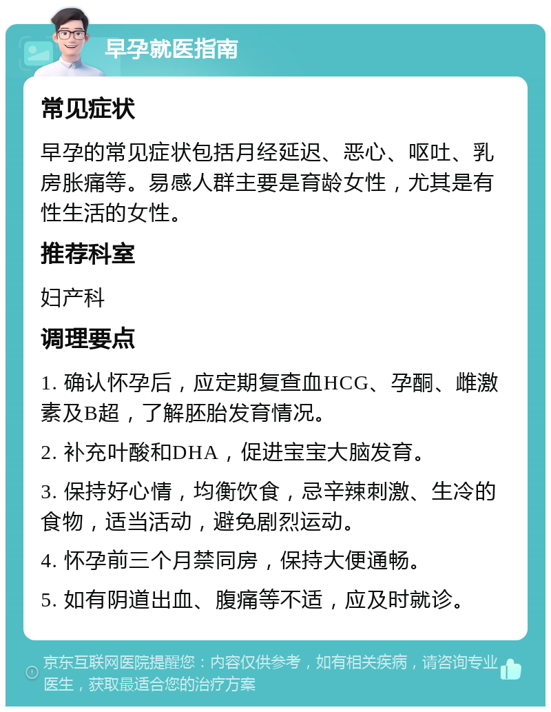 早孕就医指南 常见症状 早孕的常见症状包括月经延迟、恶心、呕吐、乳房胀痛等。易感人群主要是育龄女性，尤其是有性生活的女性。 推荐科室 妇产科 调理要点 1. 确认怀孕后，应定期复查血HCG、孕酮、雌激素及B超，了解胚胎发育情况。 2. 补充叶酸和DHA，促进宝宝大脑发育。 3. 保持好心情，均衡饮食，忌辛辣刺激、生冷的食物，适当活动，避免剧烈运动。 4. 怀孕前三个月禁同房，保持大便通畅。 5. 如有阴道出血、腹痛等不适，应及时就诊。