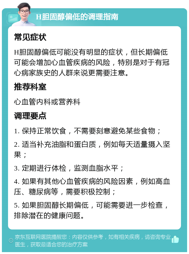 H胆固醇偏低的调理指南 常见症状 H胆固醇偏低可能没有明显的症状，但长期偏低可能会增加心血管疾病的风险，特别是对于有冠心病家族史的人群来说更需要注意。 推荐科室 心血管内科或营养科 调理要点 1. 保持正常饮食，不需要刻意避免某些食物； 2. 适当补充油脂和蛋白质，例如每天适量摄入坚果； 3. 定期进行体检，监测血脂水平； 4. 如果有其他心血管疾病的风险因素，例如高血压、糖尿病等，需要积极控制； 5. 如果胆固醇长期偏低，可能需要进一步检查，排除潜在的健康问题。