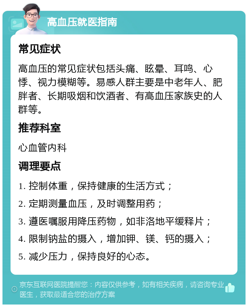 高血压就医指南 常见症状 高血压的常见症状包括头痛、眩晕、耳鸣、心悸、视力模糊等。易感人群主要是中老年人、肥胖者、长期吸烟和饮酒者、有高血压家族史的人群等。 推荐科室 心血管内科 调理要点 1. 控制体重，保持健康的生活方式； 2. 定期测量血压，及时调整用药； 3. 遵医嘱服用降压药物，如非洛地平缓释片； 4. 限制钠盐的摄入，增加钾、镁、钙的摄入； 5. 减少压力，保持良好的心态。