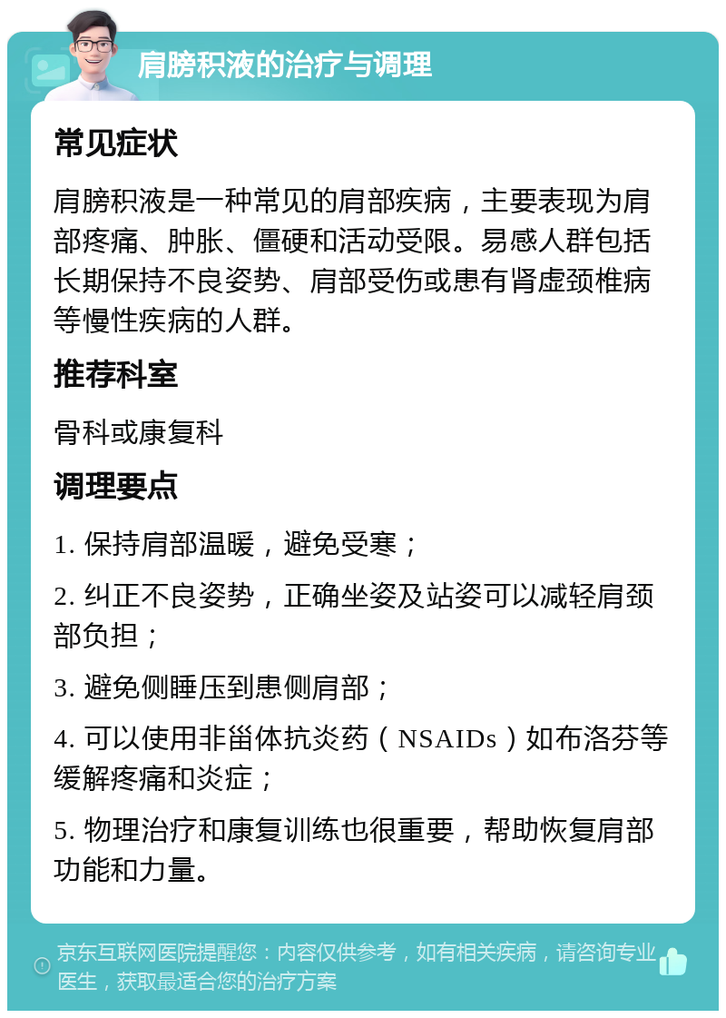 肩膀积液的治疗与调理 常见症状 肩膀积液是一种常见的肩部疾病，主要表现为肩部疼痛、肿胀、僵硬和活动受限。易感人群包括长期保持不良姿势、肩部受伤或患有肾虚颈椎病等慢性疾病的人群。 推荐科室 骨科或康复科 调理要点 1. 保持肩部温暖，避免受寒； 2. 纠正不良姿势，正确坐姿及站姿可以减轻肩颈部负担； 3. 避免侧睡压到患侧肩部； 4. 可以使用非甾体抗炎药（NSAIDs）如布洛芬等缓解疼痛和炎症； 5. 物理治疗和康复训练也很重要，帮助恢复肩部功能和力量。