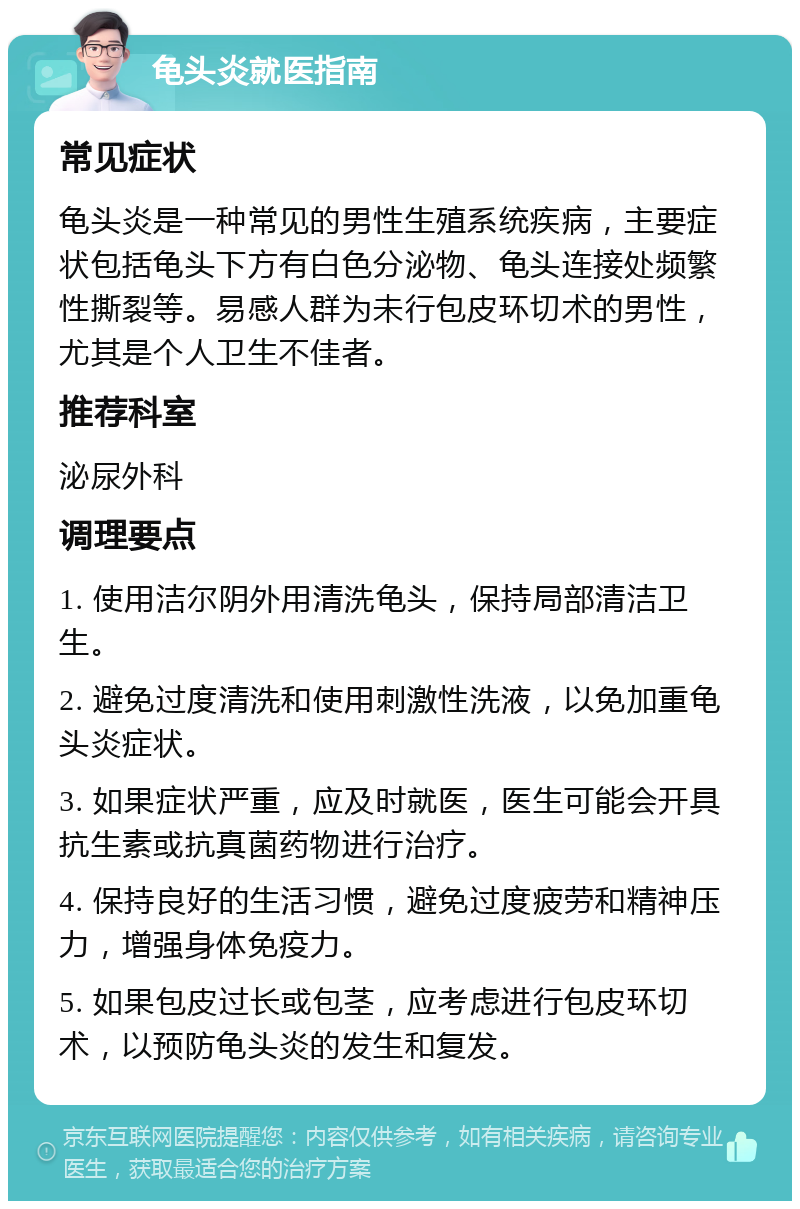 龟头炎就医指南 常见症状 龟头炎是一种常见的男性生殖系统疾病，主要症状包括龟头下方有白色分泌物、龟头连接处频繁性撕裂等。易感人群为未行包皮环切术的男性，尤其是个人卫生不佳者。 推荐科室 泌尿外科 调理要点 1. 使用洁尔阴外用清洗龟头，保持局部清洁卫生。 2. 避免过度清洗和使用刺激性洗液，以免加重龟头炎症状。 3. 如果症状严重，应及时就医，医生可能会开具抗生素或抗真菌药物进行治疗。 4. 保持良好的生活习惯，避免过度疲劳和精神压力，增强身体免疫力。 5. 如果包皮过长或包茎，应考虑进行包皮环切术，以预防龟头炎的发生和复发。