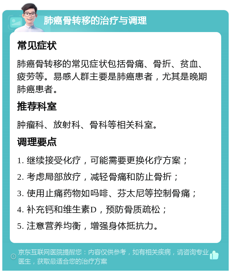 肺癌骨转移的治疗与调理 常见症状 肺癌骨转移的常见症状包括骨痛、骨折、贫血、疲劳等。易感人群主要是肺癌患者，尤其是晚期肺癌患者。 推荐科室 肿瘤科、放射科、骨科等相关科室。 调理要点 1. 继续接受化疗，可能需要更换化疗方案； 2. 考虑局部放疗，减轻骨痛和防止骨折； 3. 使用止痛药物如吗啡、芬太尼等控制骨痛； 4. 补充钙和维生素D，预防骨质疏松； 5. 注意营养均衡，增强身体抵抗力。