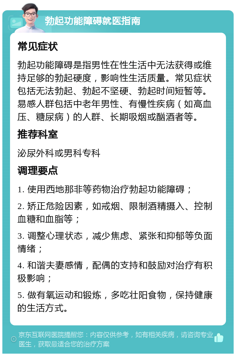 勃起功能障碍就医指南 常见症状 勃起功能障碍是指男性在性生活中无法获得或维持足够的勃起硬度，影响性生活质量。常见症状包括无法勃起、勃起不坚硬、勃起时间短暂等。易感人群包括中老年男性、有慢性疾病（如高血压、糖尿病）的人群、长期吸烟或酗酒者等。 推荐科室 泌尿外科或男科专科 调理要点 1. 使用西地那非等药物治疗勃起功能障碍； 2. 矫正危险因素，如戒烟、限制酒精摄入、控制血糖和血脂等； 3. 调整心理状态，减少焦虑、紧张和抑郁等负面情绪； 4. 和谐夫妻感情，配偶的支持和鼓励对治疗有积极影响； 5. 做有氧运动和锻炼，多吃壮阳食物，保持健康的生活方式。