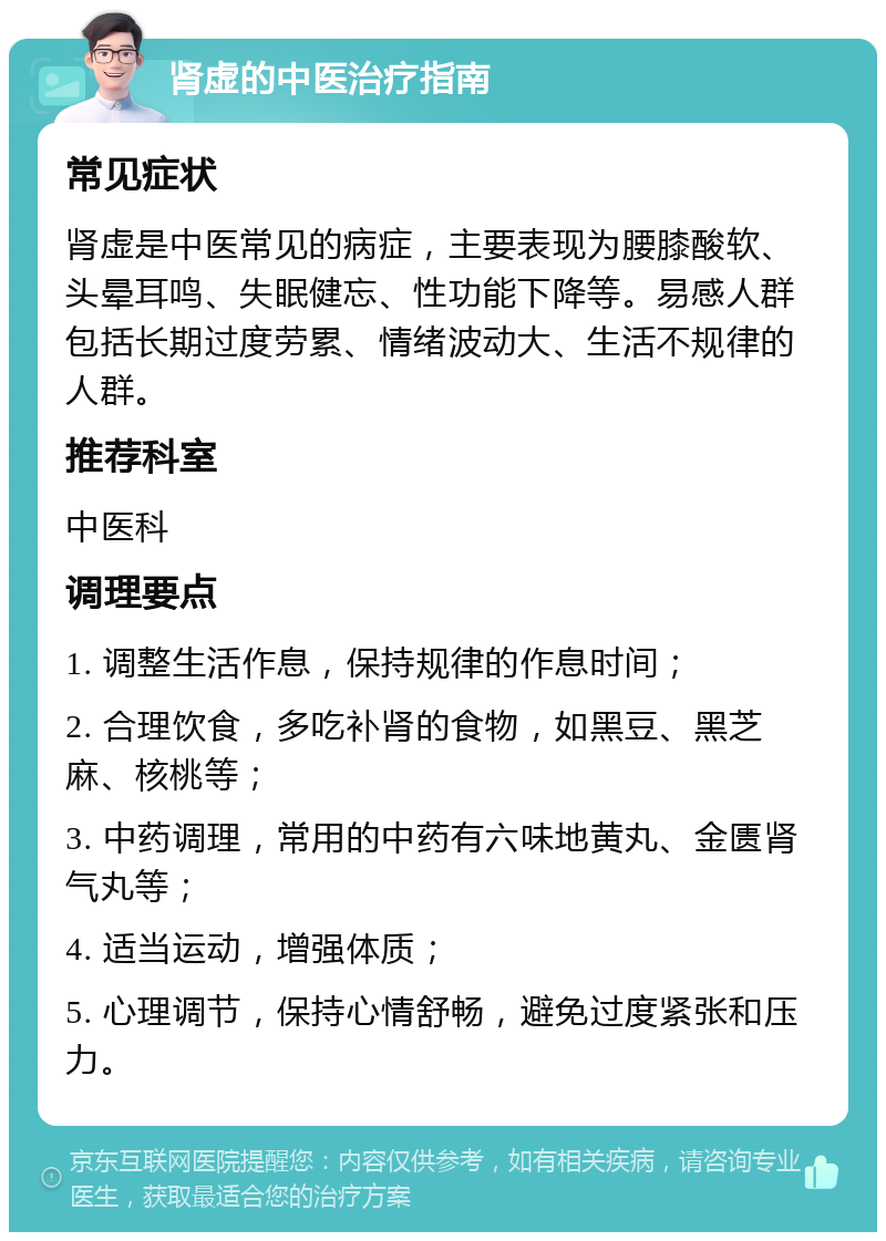 肾虚的中医治疗指南 常见症状 肾虚是中医常见的病症，主要表现为腰膝酸软、头晕耳鸣、失眠健忘、性功能下降等。易感人群包括长期过度劳累、情绪波动大、生活不规律的人群。 推荐科室 中医科 调理要点 1. 调整生活作息，保持规律的作息时间； 2. 合理饮食，多吃补肾的食物，如黑豆、黑芝麻、核桃等； 3. 中药调理，常用的中药有六味地黄丸、金匮肾气丸等； 4. 适当运动，增强体质； 5. 心理调节，保持心情舒畅，避免过度紧张和压力。