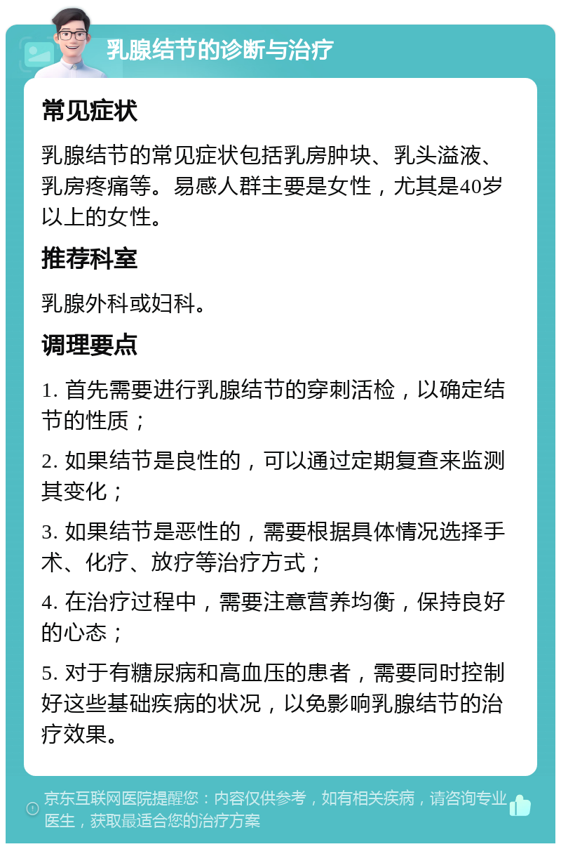 乳腺结节的诊断与治疗 常见症状 乳腺结节的常见症状包括乳房肿块、乳头溢液、乳房疼痛等。易感人群主要是女性，尤其是40岁以上的女性。 推荐科室 乳腺外科或妇科。 调理要点 1. 首先需要进行乳腺结节的穿刺活检，以确定结节的性质； 2. 如果结节是良性的，可以通过定期复查来监测其变化； 3. 如果结节是恶性的，需要根据具体情况选择手术、化疗、放疗等治疗方式； 4. 在治疗过程中，需要注意营养均衡，保持良好的心态； 5. 对于有糖尿病和高血压的患者，需要同时控制好这些基础疾病的状况，以免影响乳腺结节的治疗效果。